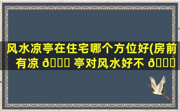 风水凉亭在住宅哪个方位好(房前有凉 🐎 亭对风水好不 🐝 好)